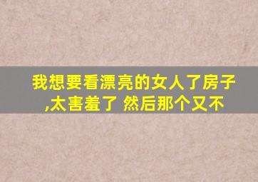 我想要看漂亮的女人了房子,太害羞了 然后那个又不